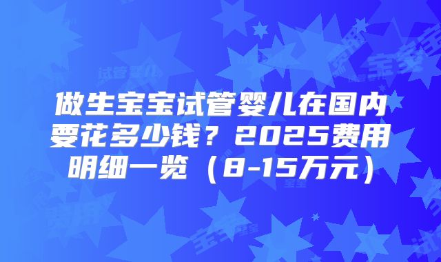 做生宝宝试管婴儿在国内要花多少钱？2025费用明细一览（8-15万元）