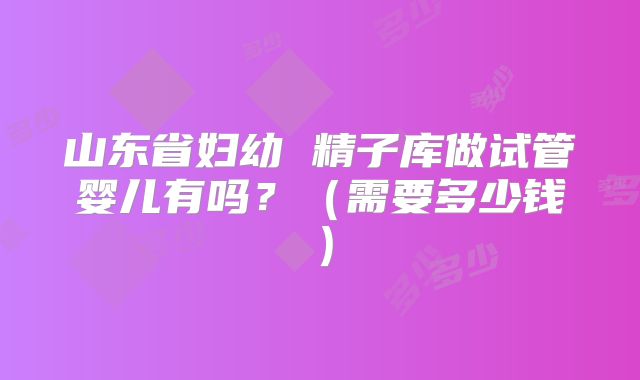山东省妇幼 精子库做试管婴儿有吗？（需要多少钱）