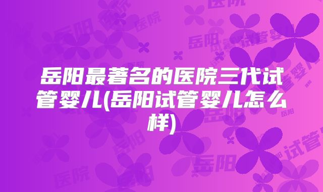 岳阳最著名的医院三代试管婴儿(岳阳试管婴儿怎么样)