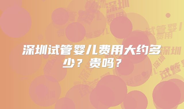 深圳试管婴儿费用大约多少?贵吗?