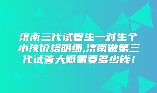 济南三代试管生一对生个小孩价格明细,济南做第三代试管大概需要多少钱！