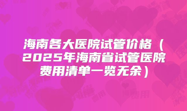海南各大医院试管价格(2025年海南省试管医院费用清单一览无余)