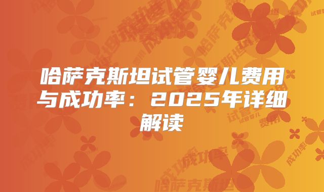 哈萨克斯坦试管婴儿费用与成功率：2025年详细解读
