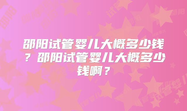 邵阳试管婴儿大概多少钱?邵阳试管婴儿大概多少钱啊?