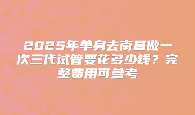2025年单身去南昌做一次三代试管要花多少钱？完整费用可参考