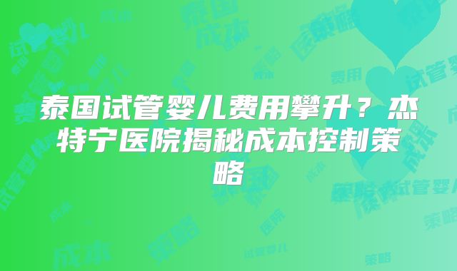 泰国试管婴儿费用攀升?杰特宁医院揭秘成本控制策略