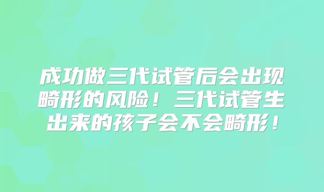 成功做三代试管后会出现畸形的风险！三代试管生出来的孩子会不会畸形！