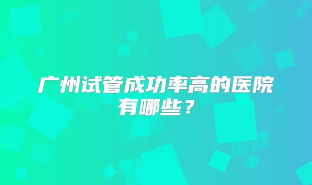 广州试管成功率高的医院有哪些？