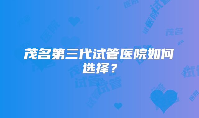 茂名第三代试管医院如何选择?