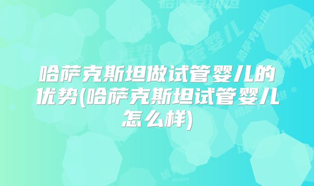 哈萨克斯坦做试管婴儿的优势(哈萨克斯坦试管婴儿怎么样)