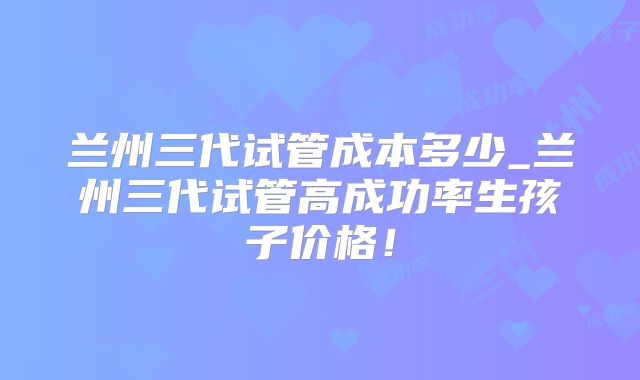 兰州三代试管成本多少_兰州三代试管高成功率生孩子价格！