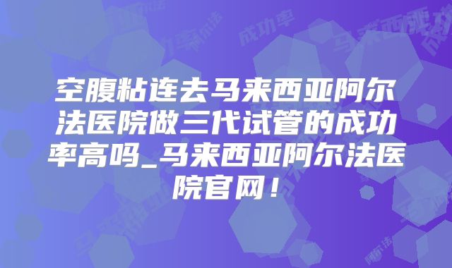 空腹粘连去马来西亚阿尔法医院做三代试管的成功率高吗_马来西亚阿尔法医院官网!