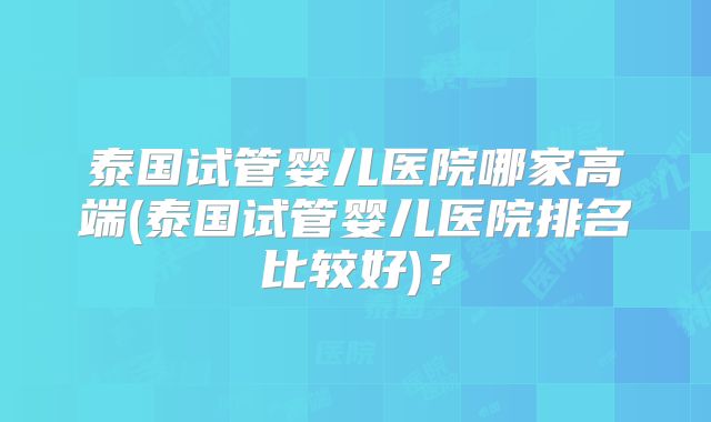 泰国试管婴儿医院哪家高端(泰国试管婴儿医院排名比较好)？