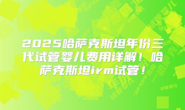 2025哈萨克斯坦年份三代试管婴儿费用详解！哈萨克斯坦irm试管！