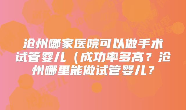 沧州哪家医院可以做手术试管婴儿（成功率多高？沧州哪里能做试管婴儿？