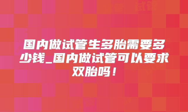 国内做试管生多胎需要多少钱_国内做试管可以要求双胎吗！