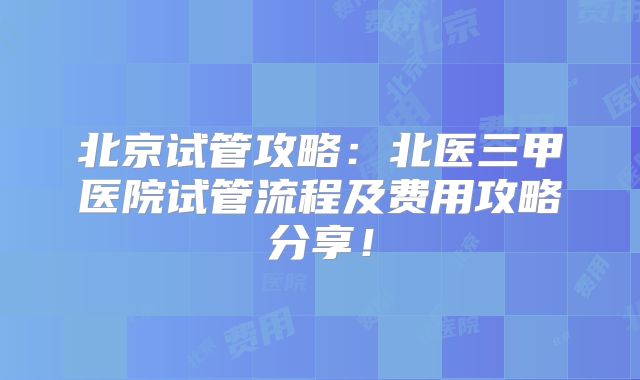 北京试管攻略:北医三甲医院试管流程及费用攻略分享!