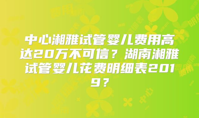 中心湘雅试管婴儿费用高达20万不可信？湖南湘雅试管婴儿花费明细表2019？