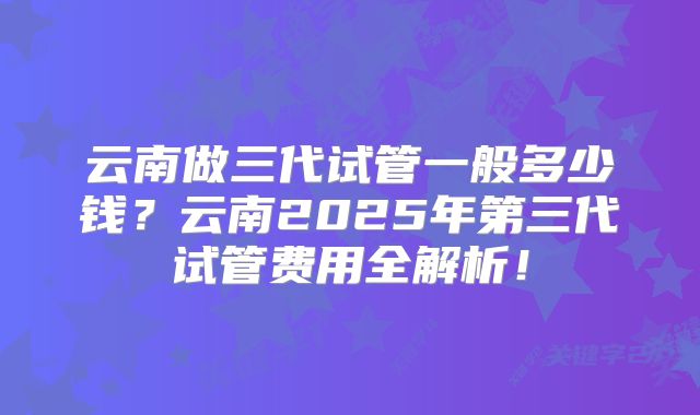 云南做三代试管一般多少钱?云南2025年第三代试管费用全解析!