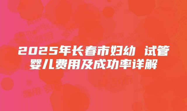2025年长春市妇幼 试管婴儿费用及成功率详解