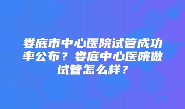 娄底市中心医院试管成功率公布？娄底中心医院做试管怎么样？