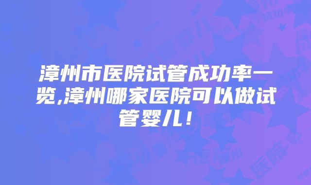 漳州市医院试管成功率一览,漳州哪家医院可以做试管婴儿！