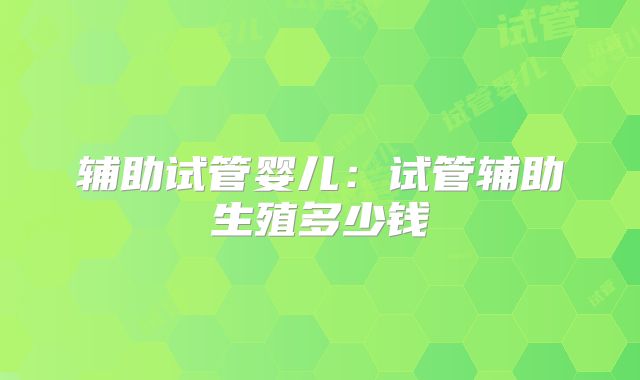 辅助试管婴儿:试管辅助生殖多少钱