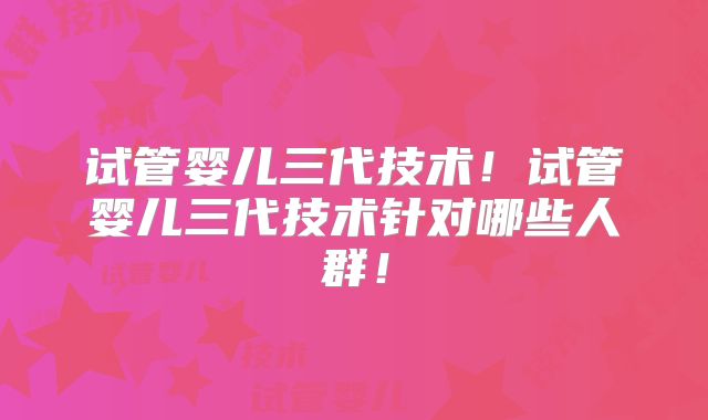 试管婴儿三代技术！试管婴儿三代技术针对哪些人群！
