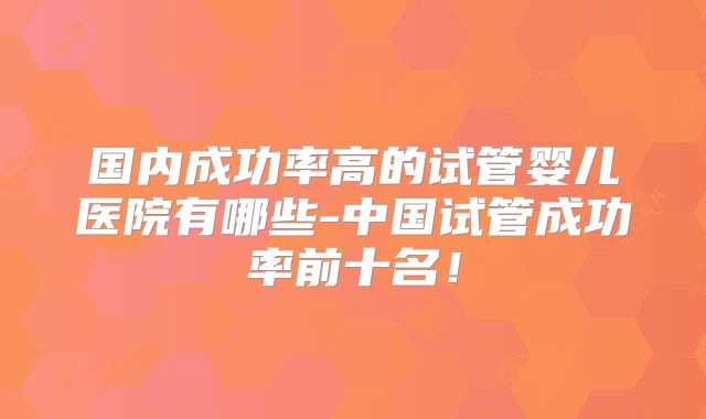 国内成功率高的试管婴儿医院有哪些-中国试管成功率前十名！