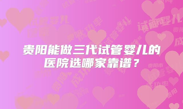 贵阳能做三代试管婴儿的医院选哪家靠谱?