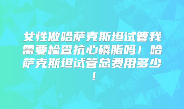 女性做哈萨克斯坦试管我需要检查抗心磷脂吗！哈萨克斯坦试管总费用多少！