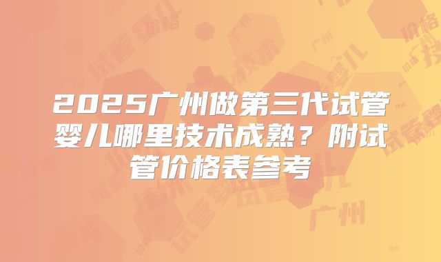 2025广州做第三代试管婴儿哪里技术成熟？附试管价格表参考