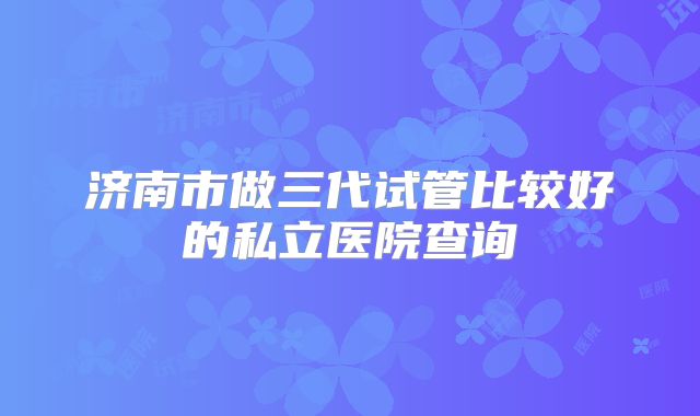 济南市做三代试管比较好的私立医院查询