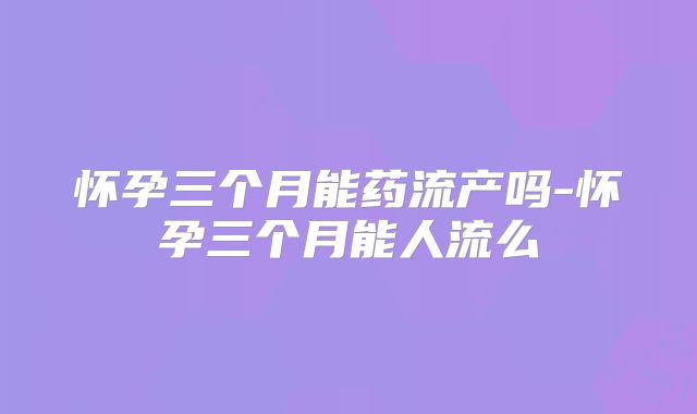 怀孕三个月能药流产吗-怀孕三个月能人流么