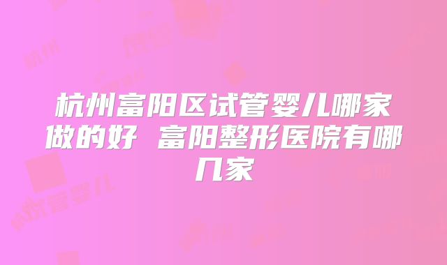 杭州富阳区试管婴儿哪家做的好 富阳整形医院有哪几家