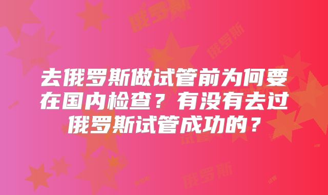 去俄罗斯做试管前为何要在国内检查？有没有去过俄罗斯试管成功的？