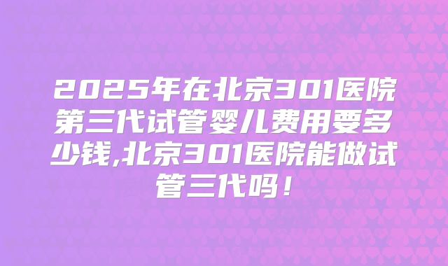 2025年在北京301医院第三代试管婴儿费用要多少钱,北京301医院能做试管三代吗！