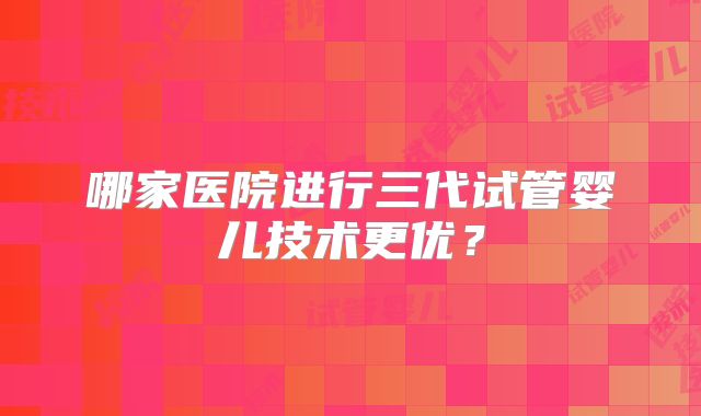 哪家医院进行三代试管婴儿技术更优？