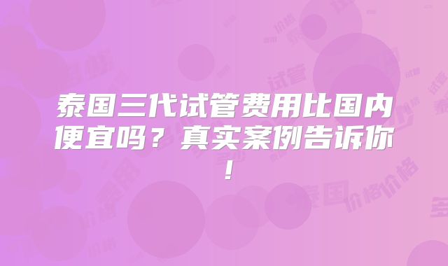 泰国三代试管费用比国内便宜吗?真实案例告诉你!