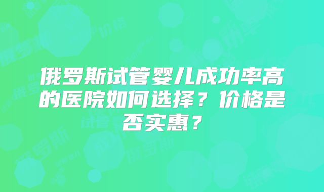 俄罗斯试管婴儿成功率高的医院如何选择？价格是否实惠？