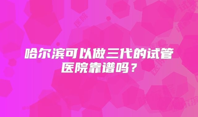 哈尔滨可以做三代的试管医院靠谱吗?
