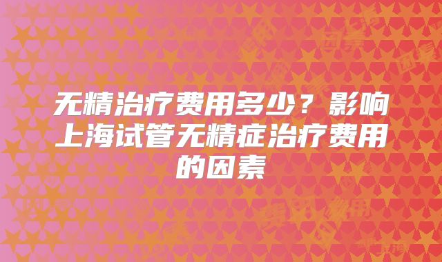无精治疗费用多少?影响上海试管无精症治疗费用的因素