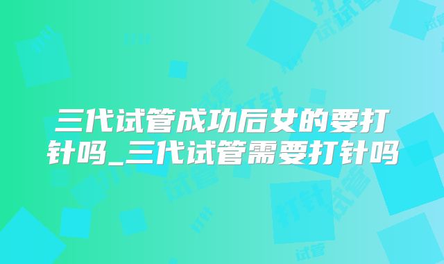 三代试管成功后女的要打针吗_三代试管需要打针吗