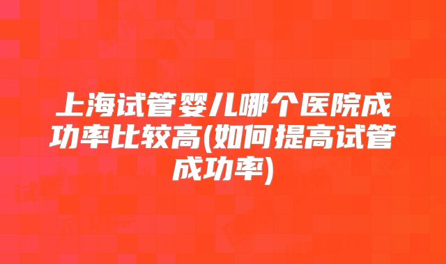 上海试管婴儿哪个医院成功率比较高(如何提高试管成功率)