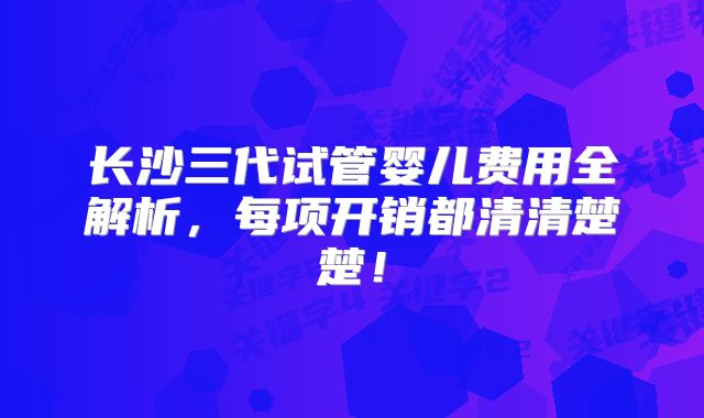 长沙三代试管婴儿费用全解析，每项开销都清清楚楚！