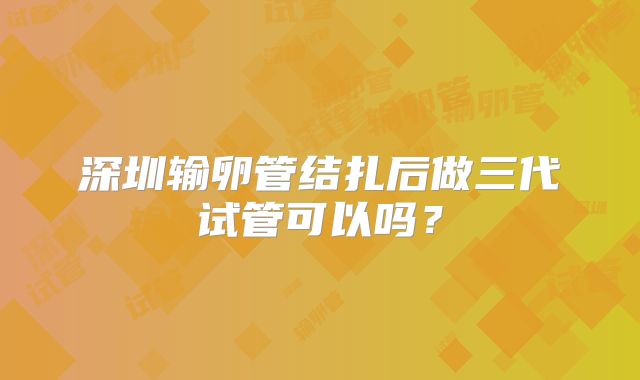 深圳输卵管结扎后做三代试管可以吗?