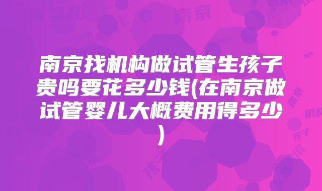 南京找机构做试管生孩子贵吗要花多少钱(在南京做试管婴儿大概费用得多少)
