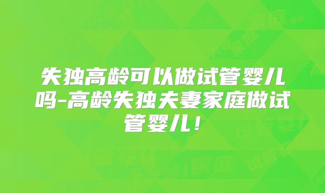 失独高龄可以做试管婴儿吗-高龄失独夫妻家庭做试管婴儿!
