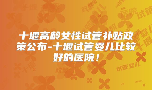 十堰高龄女性试管补贴政策公布-十堰试管婴儿比较好的医院!