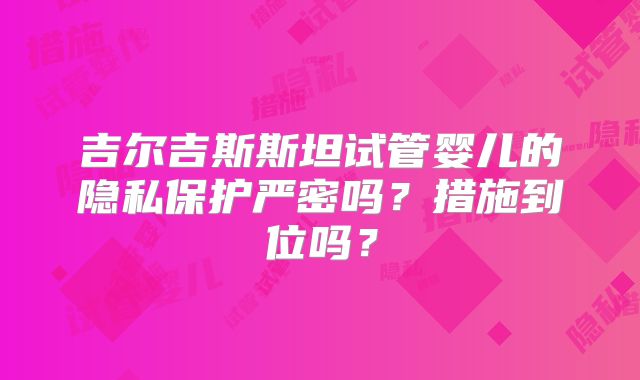 吉尔吉斯斯坦试管婴儿的隐私保护严密吗?措施到位吗?